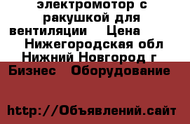 электромотор с ракушкой для вентиляции  › Цена ­ 3 000 - Нижегородская обл., Нижний Новгород г. Бизнес » Оборудование   